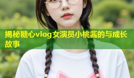 揭秘糖心vlog女演员小桃酱的与成长故事