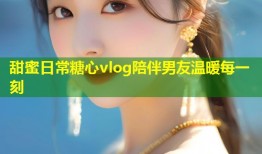 甜蜜日常糖心vlog陪伴男友温暖每一刻