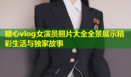 糖心vlog女演员照片大全全景展示精彩生活与独家故事