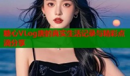 糖心VLog唐的真实生活记录与精彩点滴分享