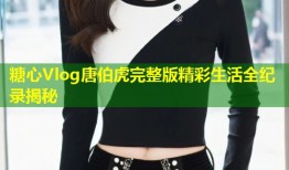 糖心Vlog唐伯虎完整版精彩生活全纪录揭秘