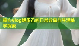 糖心vlog姬多乙的日常分享与生活美学探索