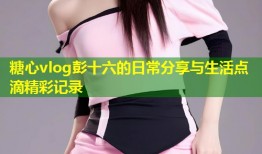 糖心vlog彭十六的日常分享与生活点滴精彩记录