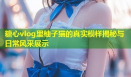 糖心vlog里柚子猫的真实模样揭秘与日常风采展示
