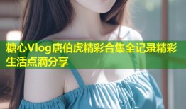 糖心Vlog唐伯虎精彩合集全记录精彩生活点滴分享