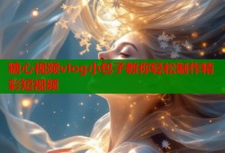 糖心视频vlog小包子教你轻松制作精彩短视频
