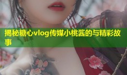 揭秘糖心vlog传媒小桃酱的与精彩故事