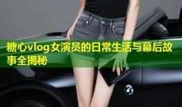 糖心vlog女演员的日常生活与幕后故事全揭秘