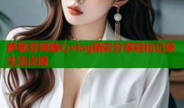萨勒芬妮糖心vlog精彩分享轻松记录生活点滴