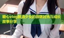 糖心vlog醉酒少女的微醺时光与成长故事分享
