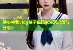 糖心视频vlog柚子猫精彩生活记录与分享