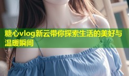糖心vlog新云带你探索生活的美好与温暖瞬间
