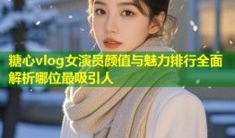 糖心vlog女演员颜值与魅力排行全面解析哪位最吸引人