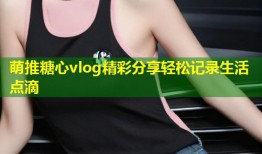 萌推糖心vlog精彩分享轻松记录生活点滴
