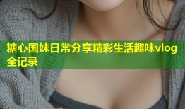 糖心国妹日常分享精彩生活趣味vlog全记录
