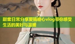 甜蜜日常分享爱搞糖心vlog带你感受生活的美好与温暖