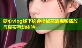 糖心vlog线下约会揭秘高清视频播放与真实互动体验