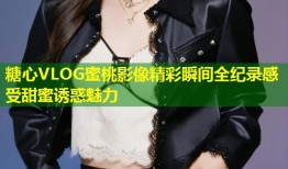 糖心VLOG蜜桃影像精彩瞬间全纪录感受甜蜜诱惑魅力