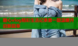 糖心vlog精彩生活记录第一期温暖开启新篇章