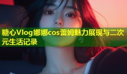 糖心Vlog娜娜cos蕾姆魅力展现与二次元生活记录