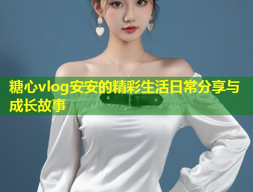 糖心vlog安安的精彩生活日常分享与成长故事