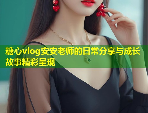 糖心vlog安安老师的日常分享与成长故事精彩呈现