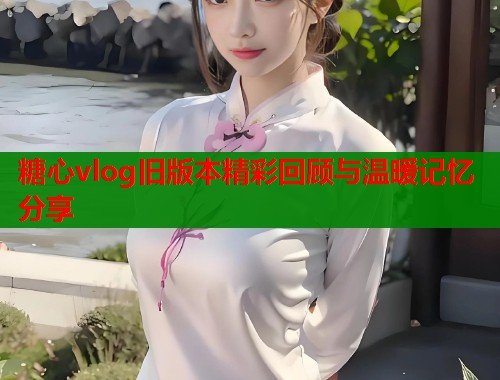 糖心vlog旧版本精彩回顾与温暖记忆分享