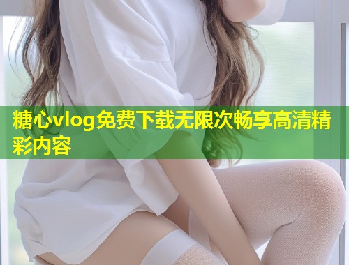 糖心vlog免费下载无限次畅享高清精彩内容