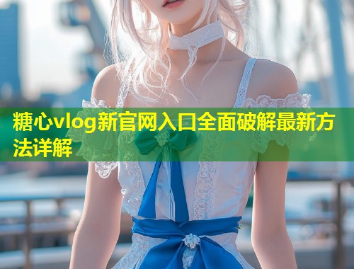 糖心vlog新官网入口全面破解最新方法详解