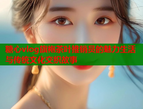 糖心vlog旗袍茶叶推销员的魅力生活与传统文化交织故事