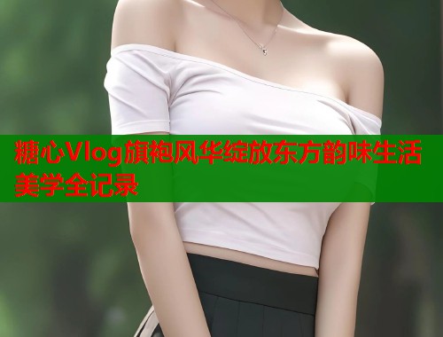 糖心Vlog旗袍风华绽放东方韵味生活美学全记录