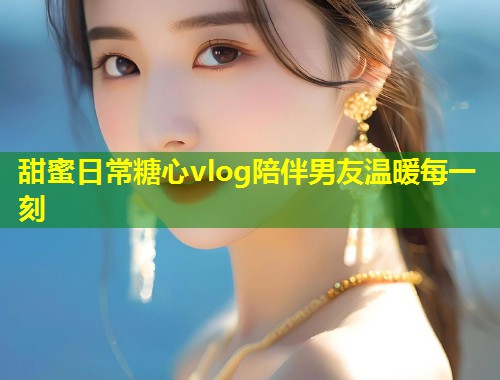 甜蜜日常糖心vlog陪伴男友温暖每一刻
