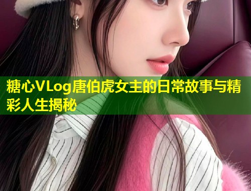 糖心VLog唐伯虎女主的日常故事与精彩人生揭秘