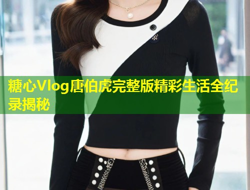 糖心Vlog唐伯虎完整版精彩生活全纪录揭秘