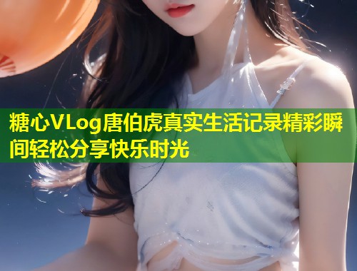 糖心VLog唐伯虎真实生活记录精彩瞬间轻松分享快乐时光