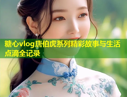 糖心vlog唐伯虎系列精彩故事与生活点滴全记录 糖心vlog唐伯虎系列精彩故事与生活点滴全记录