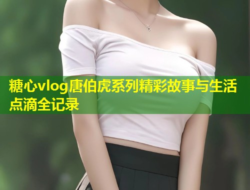 糖心vlog唐伯虎系列精彩故事与生活点滴全记录 糖心vlog唐伯虎系列精彩故事与生活点滴全记录