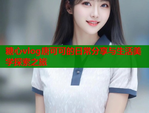 糖心vlog唐可可的日常分享与生活美学探索之旅