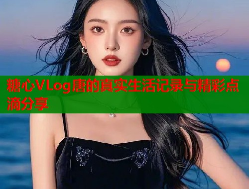 糖心VLog唐的真实生活记录与精彩点滴分享