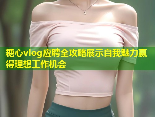 糖心vlog应聘全攻略展示自我魅力赢得理想工作机会