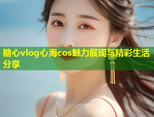 糖心vlog心海cos魅力展现与精彩生活分享