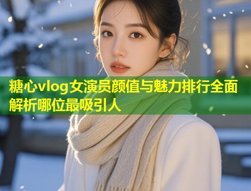 糖心vlog女演员颜值与魅力排行全面解析哪位最吸引人