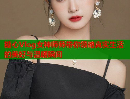 糖心Vlog女神师师带你领略真实生活的美好与温暖瞬间