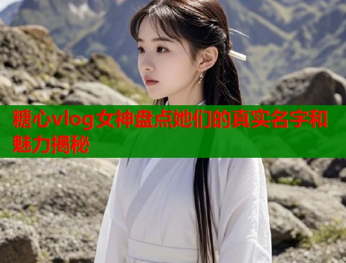 糖心vlog女神盘点她们的真实名字和魅力揭秘