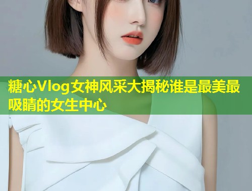 糖心Vlog女神风采大揭秘谁是最美最吸睛的女生中心
