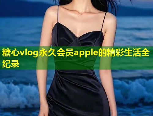 糖心vlog永久会员apple的精彩生活全纪录