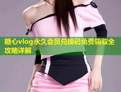 糖心vlog永久会员兑换码免费领取全攻略详解