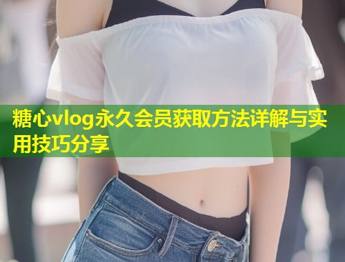 糖心vlog永久会员获取方法详解与实用技巧分享