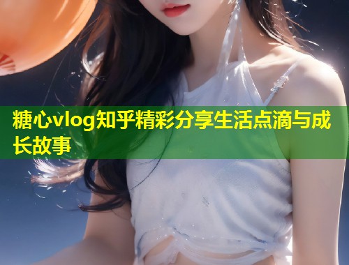 糖心vlog知乎精彩分享生活点滴与成长故事