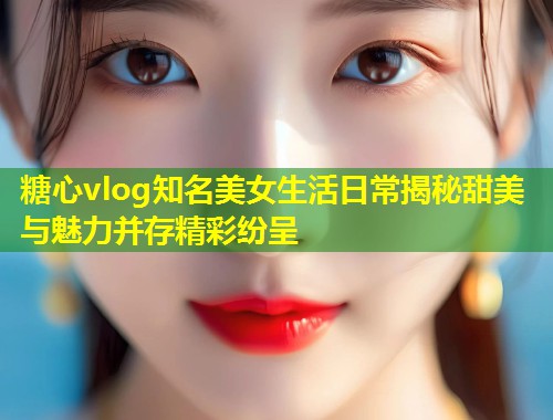 糖心vlog知名美女生活日常揭秘甜美与魅力并存精彩纷呈